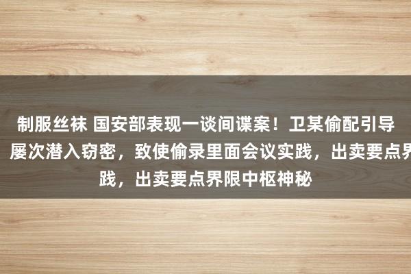 制服丝袜 国安部表现一谈间谍案!卫某偷配引导办公室钥匙,屡次潜入窃密,致使偷录里面会议实践,出卖要点界限中枢神秘