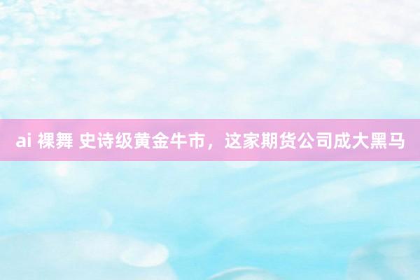 ai 裸舞 史诗级黄金牛市,这家期货公司成大黑马