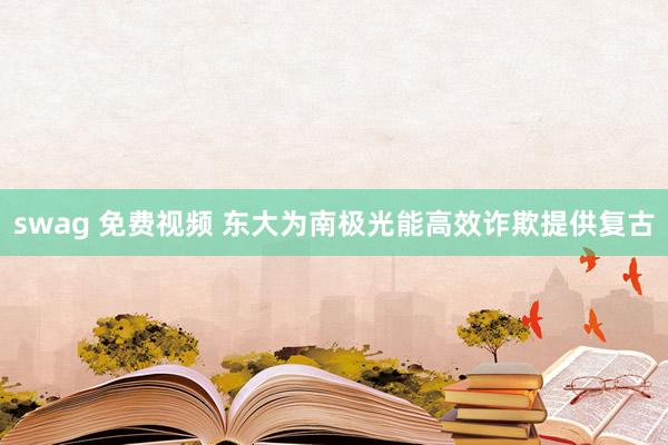 swag 免费视频 东大为南极光能高效诈欺提供复古