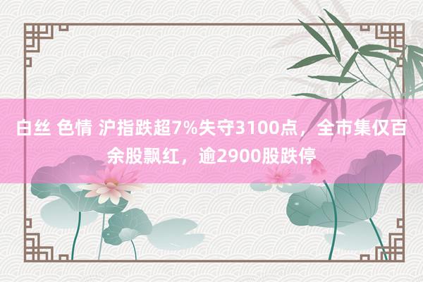 白丝 色情 沪指跌超7%失守3100点,全市集仅百余股飘红,逾2900股跌停