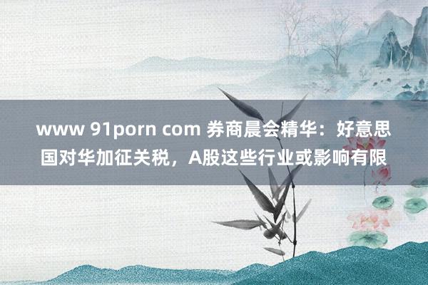 www 91porn com 券商晨会精华:好意思国对华加征关税,A股这些行业或影响有限
