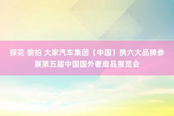 探花 偷拍 大家汽车集团(中国)携六大品牌参展第五届中国国外奢靡品展览会