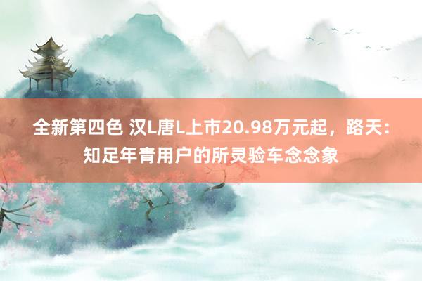 全新第四色 汉L唐L上市20.98万元起,路天:知足年青用户的所灵验车念念象