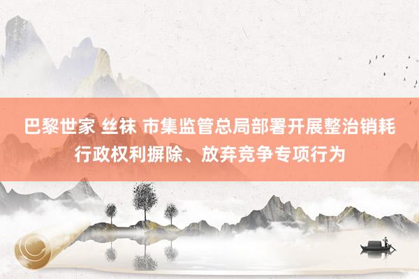 巴黎世家 丝袜 市集监管总局部署开展整治销耗行政权利摒除、放弃竞争专项行为