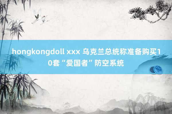 hongkongdoll xxx 乌克兰总统称准备购买10套“爱国者”防空系统