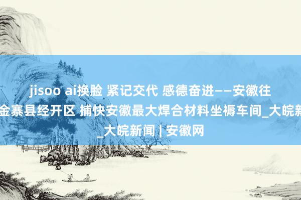 jisoo ai换脸 紧记交代 感德奋进——安徽往前赶丨走进金寨县经开区 捕快安徽最大焊合材料坐褥车间_大皖新闻 | 安徽网