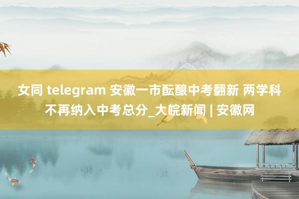 女同 telegram 安徽一市酝酿中考翻新 两学科不再纳入中考总分_大皖新闻 | 安徽网