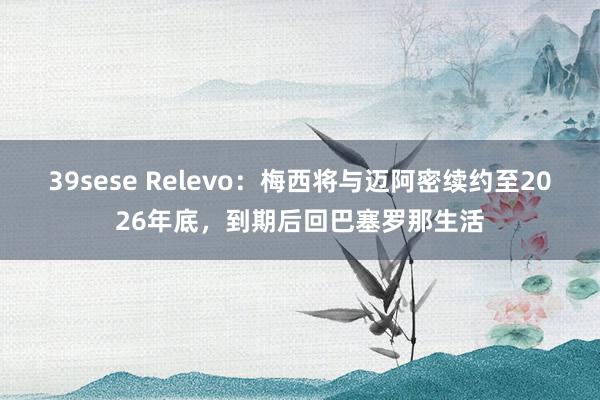 39sese Relevo:梅西将与迈阿密续约至2026年底,到期后回巴塞罗那生活