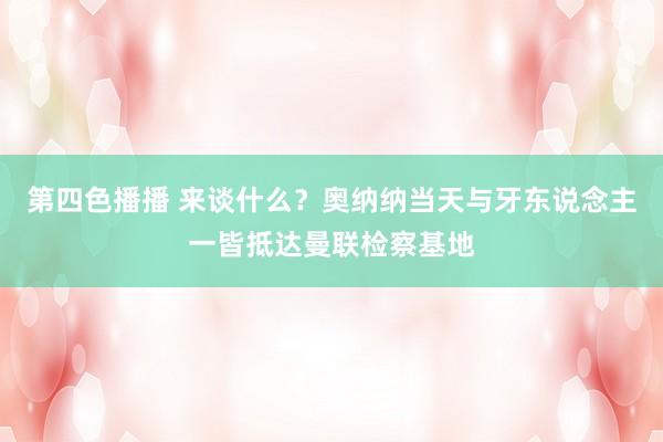 第四色播播 来谈什么?奥纳纳当天与牙东说念主一皆抵达曼联检察基地