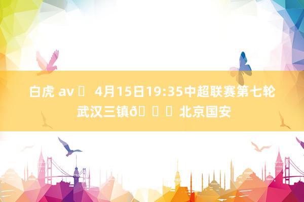 白虎 av ⚽ 4月15日19:35中超联赛第七轮 武汉三镇🆚北京国安