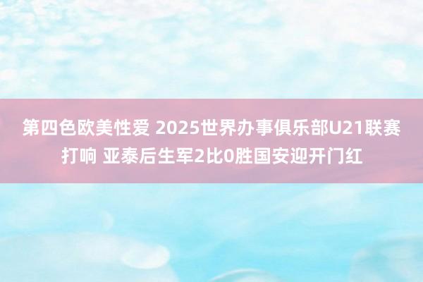 第四色欧美性爱 2025世界办事俱乐部U21联赛打响 亚泰后生军2比0胜国安迎开门红