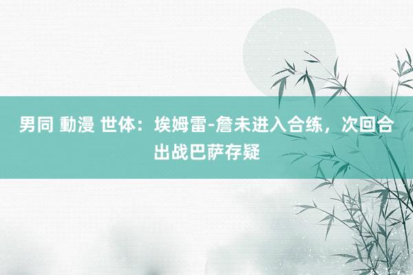 男同 動漫 世体:埃姆雷-詹未进入合练,次回合出战巴萨存疑