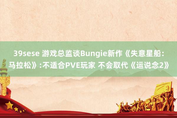 39sese 游戏总监谈Bungie新作《失意星船:马拉松》:不适合PVE玩家 不会取代《运说念2》