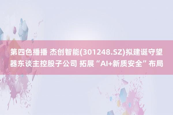第四色播播 杰创智能(301248.SZ)拟建诞守望器东谈主控股子公司 拓展“AI+新质安全”布局