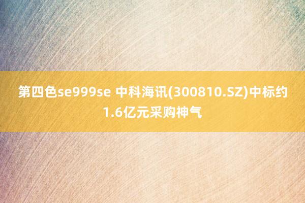 第四色se999se 中科海讯(300810.SZ)中标约1.6亿元采购神气
