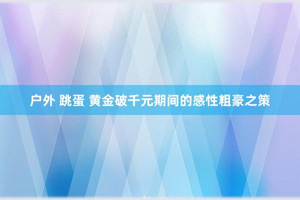 户外 跳蛋 黄金破千元期间的感性粗豪之策