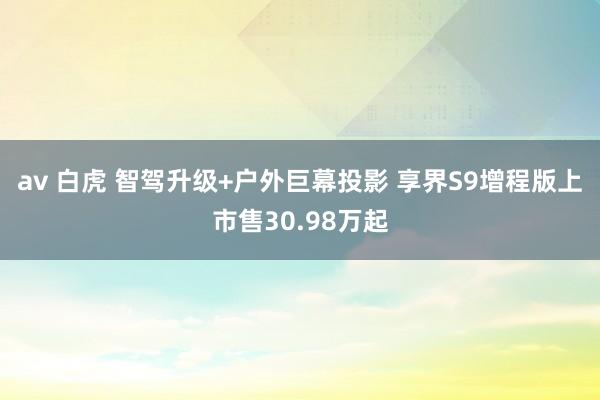 av 白虎 智驾升级+户外巨幕投影 享界S9增程版上市售30.98万起