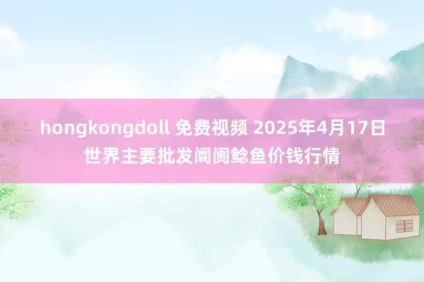 hongkongdoll 免费视频 2025年4月17日世界主要批发阛阓鲶鱼价钱行情