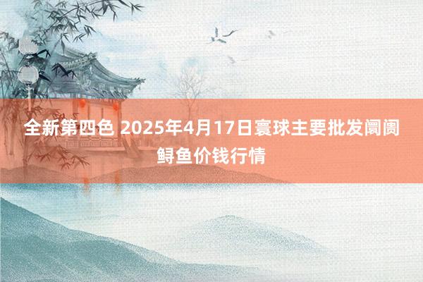 全新第四色 2025年4月17日寰球主要批发阛阓鲟鱼价钱行情