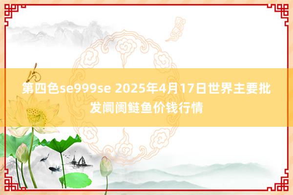 第四色se999se 2025年4月17日世界主要批发阛阓鲢鱼价钱行情
