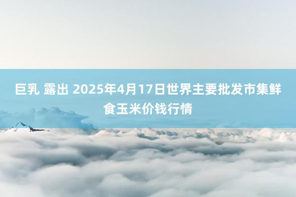 巨乳 露出 2025年4月17日世界主要批发市集鲜食玉米价钱行情