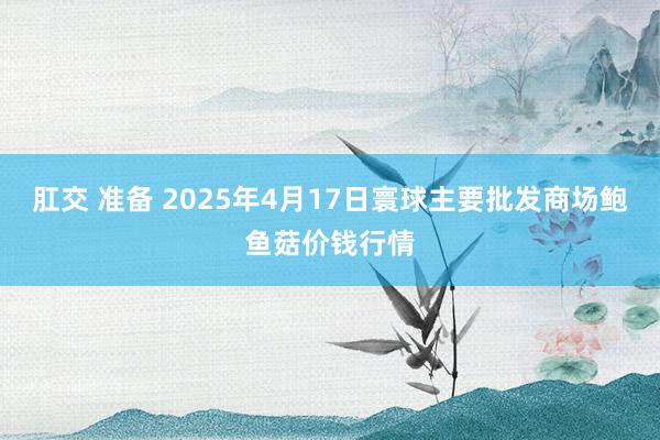 肛交 准备 2025年4月17日寰球主要批发商场鲍鱼菇价钱行情