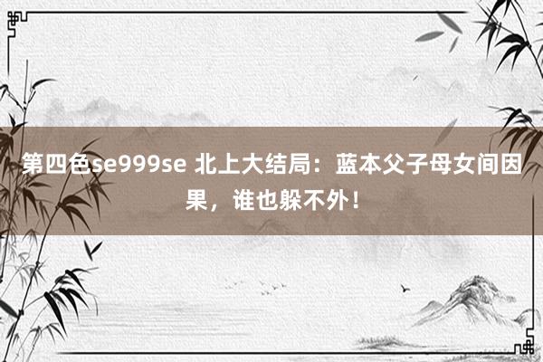 第四色se999se 北上大结局：蓝本父子母女间因果，谁也躲不外！