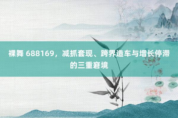 裸舞 688169，减抓套现、跨界造车与增长停滞的三重窘境