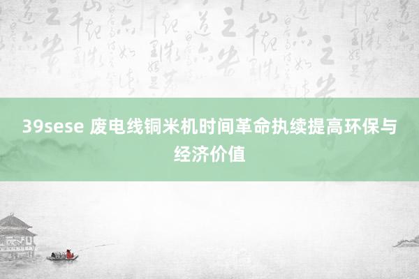 39sese 废电线铜米机时间革命执续提高环保与经济价值