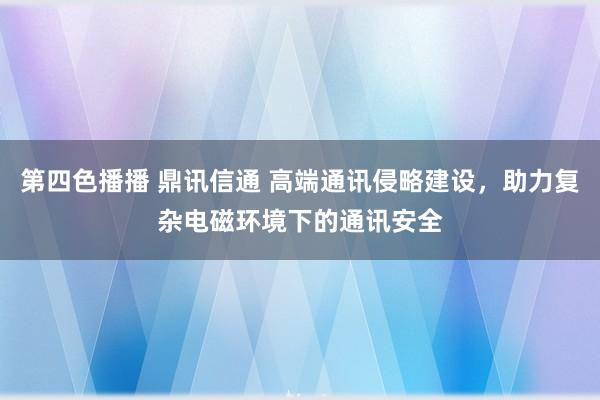 第四色播播 鼎讯信通 高端通讯侵略建设，助力复杂电磁环境下的通讯安全