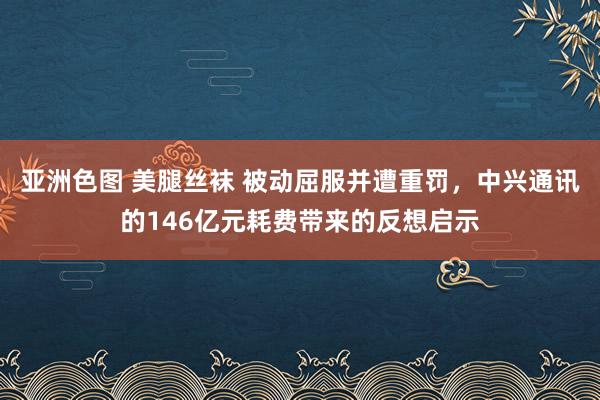 亚洲色图 美腿丝袜 被动屈服并遭重罚,中兴通讯的146亿元耗费带来的反想启示