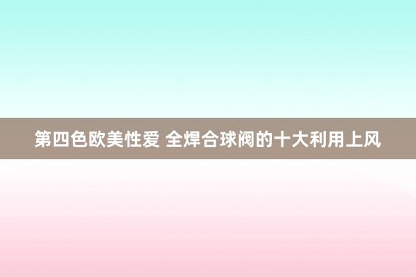 第四色欧美性爱 全焊合球阀的十大利用上风