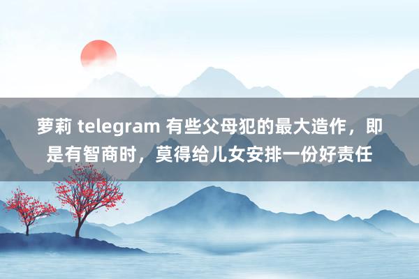 萝莉 telegram 有些父母犯的最大造作，即是有智商时，莫得给儿女安排一份好责任