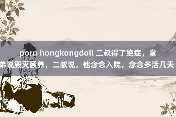 porn hongkongdoll 二叔得了绝症，堂弟说毁灭颐养，二叔说，他念念入院，念念多活几天！