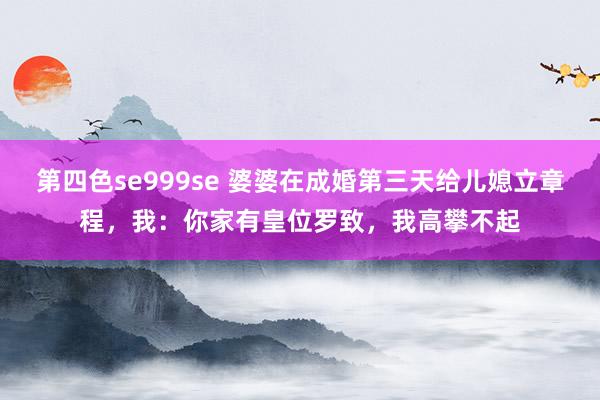 第四色se999se 婆婆在成婚第三天给儿媳立章程，我：你家有皇位罗致，我高攀不起