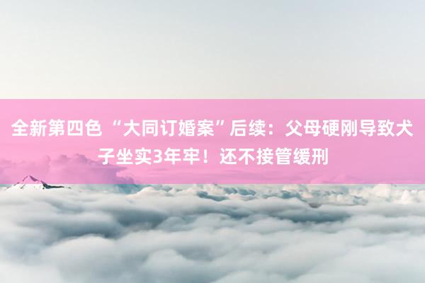 全新第四色 “大同订婚案”后续:父母硬刚导致犬子坐实3年牢!还不接管缓刑