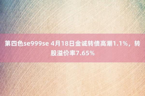 第四色se999se 4月18日金诚转债高潮1.1%，转股溢价率7.65%