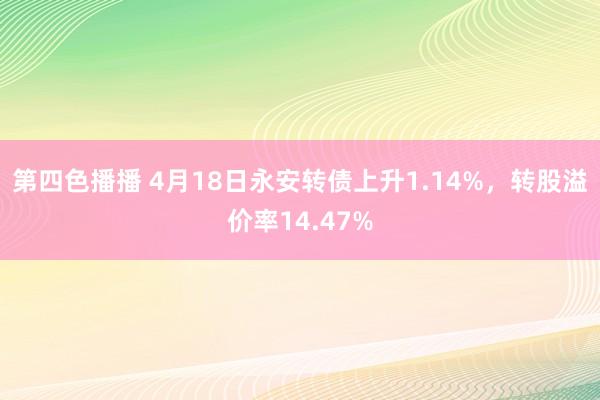 第四色播播 4月18日永安转债上升1.14%，转股溢价率14.47%