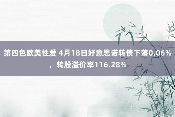 第四色欧美性爱 4月18日好意思诺转债下落0.06%，转股溢价率116.28%