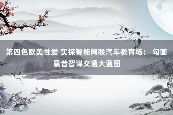 第四色欧美性爱 实探智能网联汽车教育场： 勾画曩昔智谋交通大蓝图