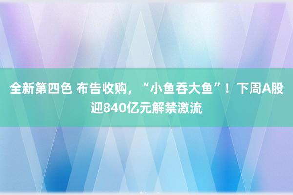 全新第四色 布告收购,“小鱼吞大鱼”!下周A股迎840亿元解禁激流