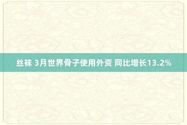 丝袜 3月世界骨子使用外资 同比增长13.2%