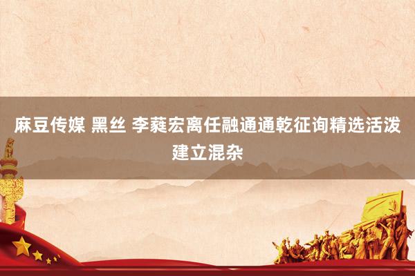 麻豆传媒 黑丝 李蕤宏离任融通通乾征询精选活泼建立混杂