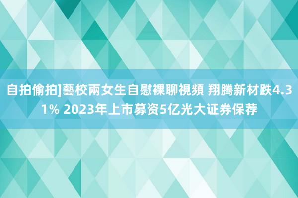 自拍偷拍]藝校兩女生自慰裸聊視頻 翔腾新材跌4.31% 2023年上市募资5亿光大证券保荐