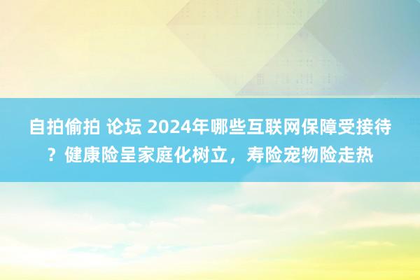 自拍偷拍 论坛 2024年哪些互联网保障受接待?健康险呈家庭化树立,寿险宠物险走热