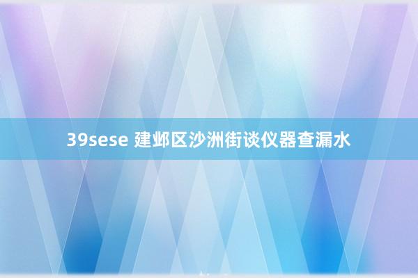 39sese 建邺区沙洲街谈仪器查漏水