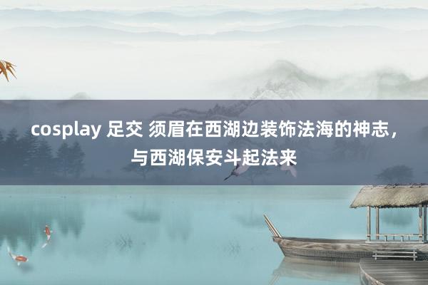 cosplay 足交 须眉在西湖边装饰法海的神志,与西湖保安斗起法来