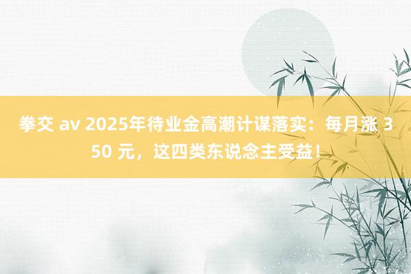 拳交 av 2025年待业金高潮计谋落实：每月涨 350 元，这四类东说念主受益！