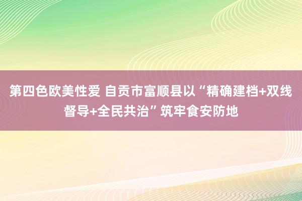 第四色欧美性爱 自贡市富顺县以“精确建档+双线督导+全民共治”筑牢食安防地