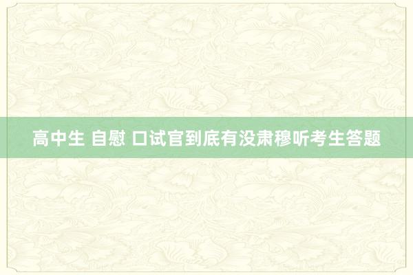 高中生 自慰 口试官到底有没肃穆听考生答题